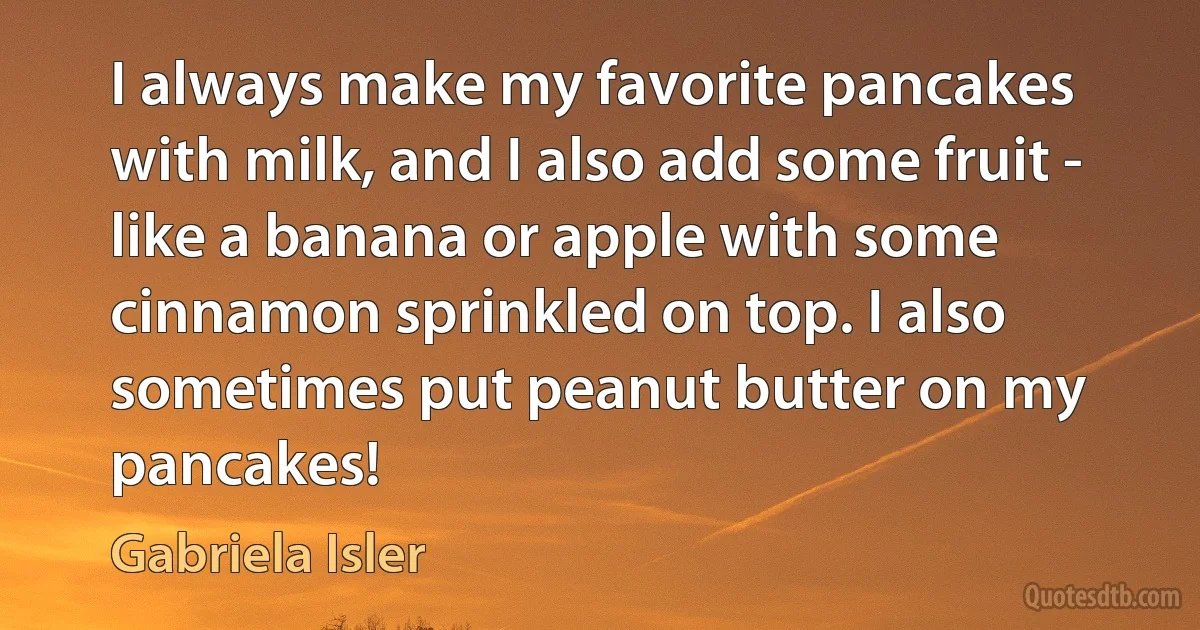 I always make my favorite pancakes with milk, and I also add some fruit - like a banana or apple with some cinnamon sprinkled on top. I also sometimes put peanut butter on my pancakes! (Gabriela Isler)