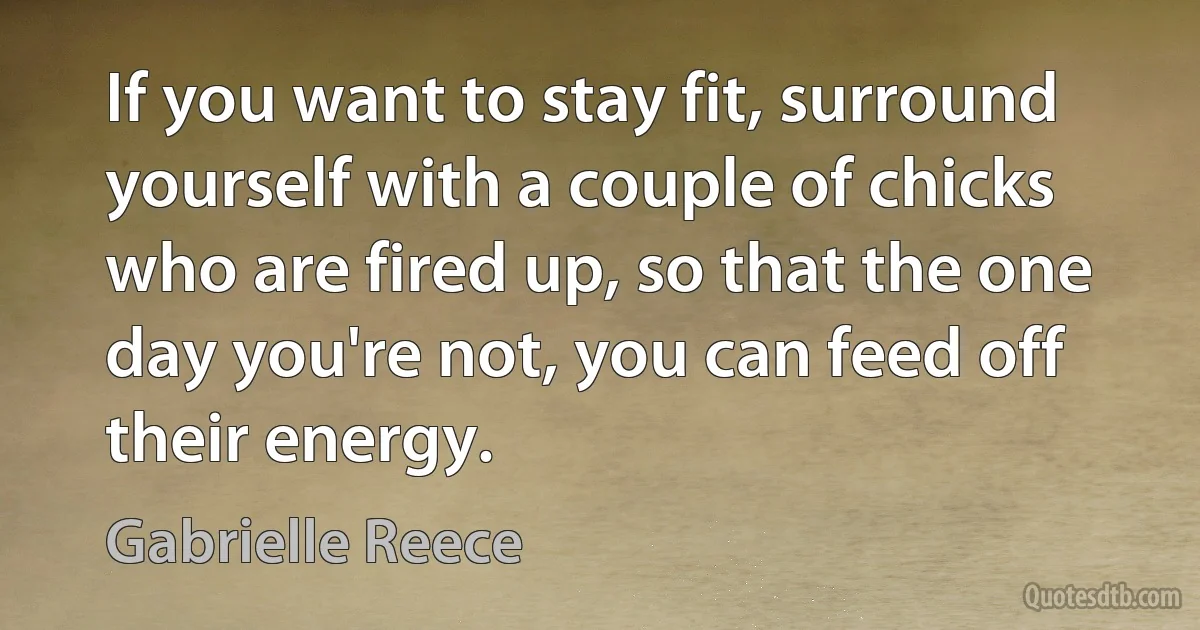 If you want to stay fit, surround yourself with a couple of chicks who are fired up, so that the one day you're not, you can feed off their energy. (Gabrielle Reece)