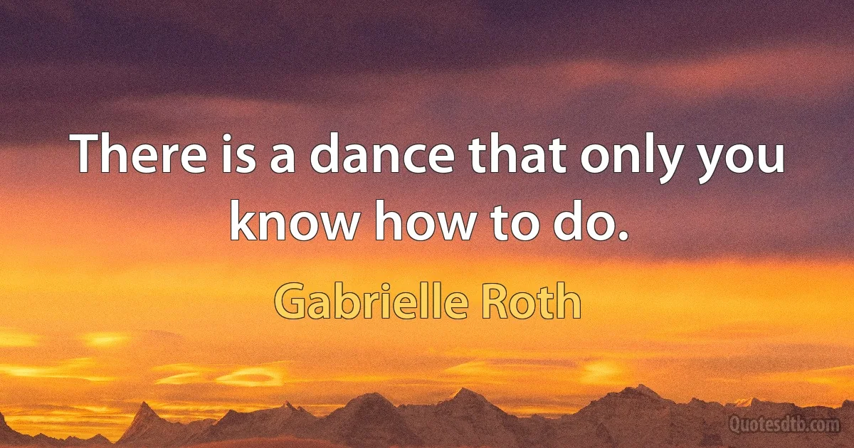 There is a dance that only you know how to do. (Gabrielle Roth)