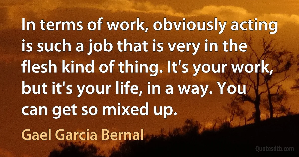 In terms of work, obviously acting is such a job that is very in the flesh kind of thing. It's your work, but it's your life, in a way. You can get so mixed up. (Gael Garcia Bernal)