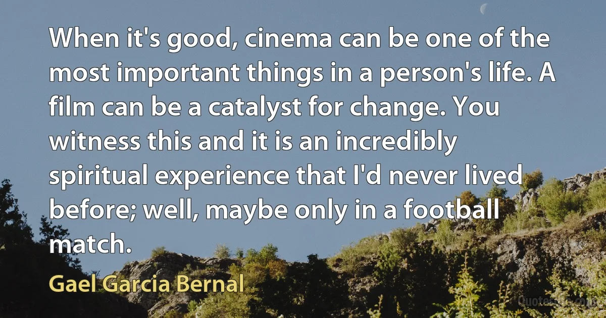 When it's good, cinema can be one of the most important things in a person's life. A film can be a catalyst for change. You witness this and it is an incredibly spiritual experience that I'd never lived before; well, maybe only in a football match. (Gael Garcia Bernal)