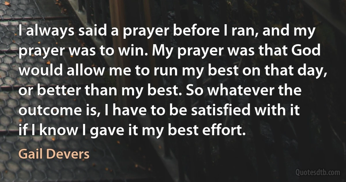 I always said a prayer before I ran, and my prayer was to win. My prayer was that God would allow me to run my best on that day, or better than my best. So whatever the outcome is, I have to be satisfied with it if I know I gave it my best effort. (Gail Devers)