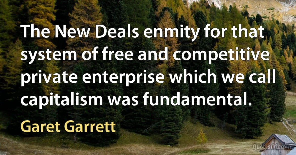 The New Deals enmity for that system of free and competitive private enterprise which we call capitalism was fundamental. (Garet Garrett)