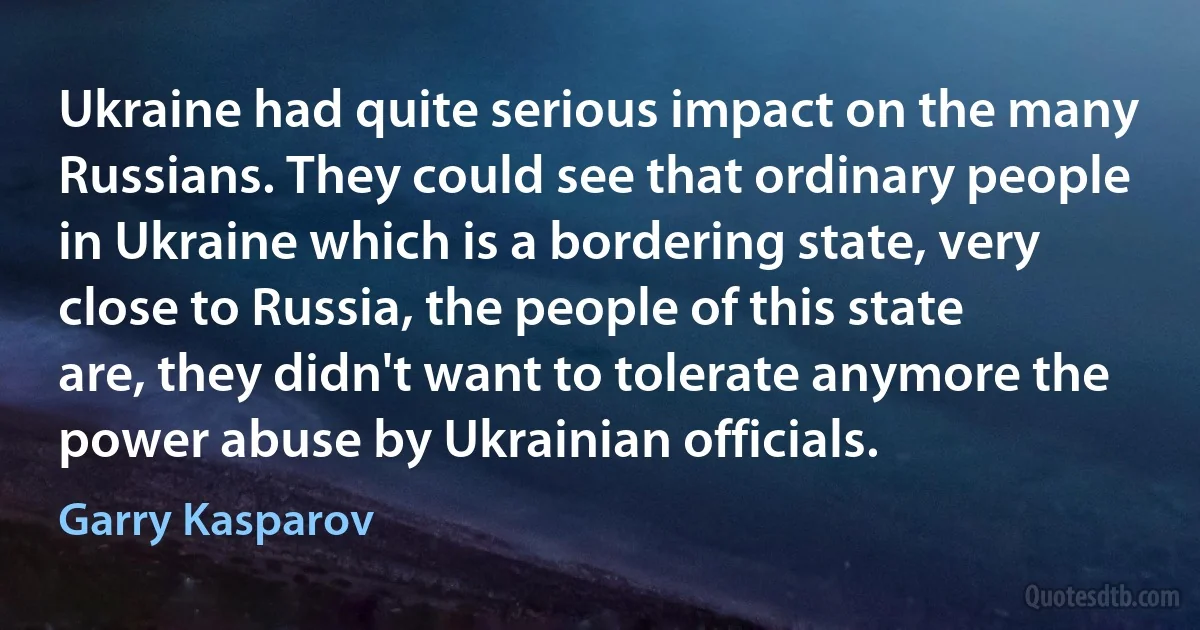 Ukraine had quite serious impact on the many Russians. They could see that ordinary people in Ukraine which is a bordering state, very close to Russia, the people of this state are, they didn't want to tolerate anymore the power abuse by Ukrainian officials. (Garry Kasparov)