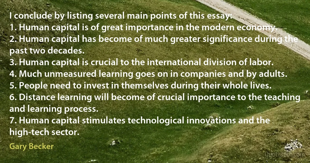 I conclude by listing several main points of this essay:
1. Human capital is of great importance in the modern economy.
2. Human capital has become of much greater significance during the past two decades.
3. Human capital is crucial to the international division of labor.
4. Much unmeasured learning goes on in companies and by adults.
5. People need to invest in themselves during their whole lives.
6. Distance learning will become of crucial importance to the teaching and learning process.
7. Human capital stimulates technological innovations and the high-tech sector. (Gary Becker)