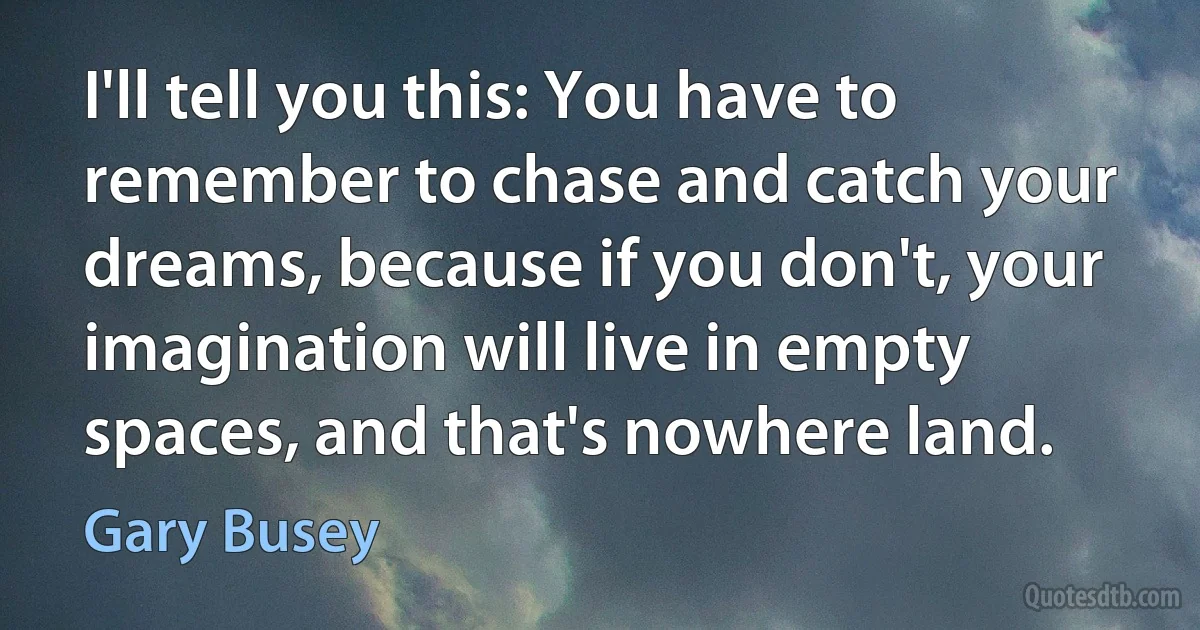 I'll tell you this: You have to remember to chase and catch your dreams, because if you don't, your imagination will live in empty spaces, and that's nowhere land. (Gary Busey)