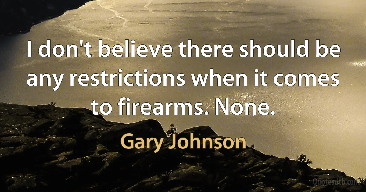 I don't believe there should be any restrictions when it comes to firearms. None. (Gary Johnson)