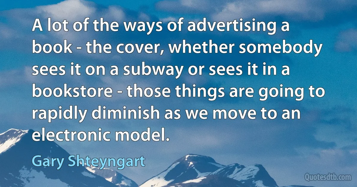 A lot of the ways of advertising a book - the cover, whether somebody sees it on a subway or sees it in a bookstore - those things are going to rapidly diminish as we move to an electronic model. (Gary Shteyngart)