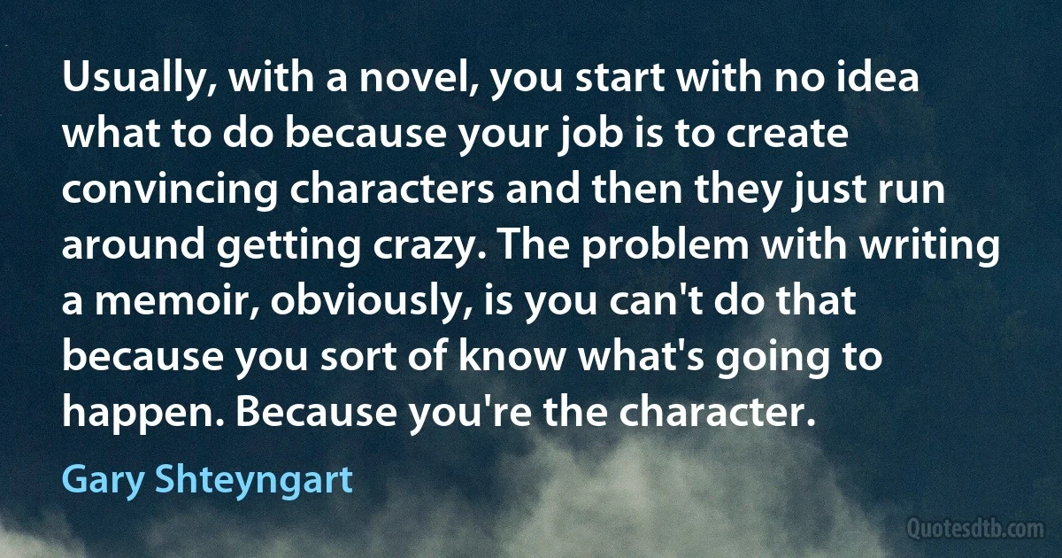 Usually, with a novel, you start with no idea what to do because your job is to create convincing characters and then they just run around getting crazy. The problem with writing a memoir, obviously, is you can't do that because you sort of know what's going to happen. Because you're the character. (Gary Shteyngart)