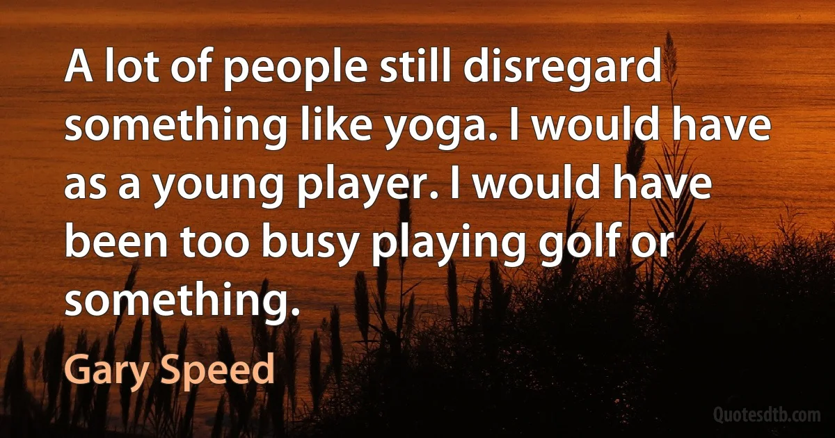 A lot of people still disregard something like yoga. I would have as a young player. I would have been too busy playing golf or something. (Gary Speed)