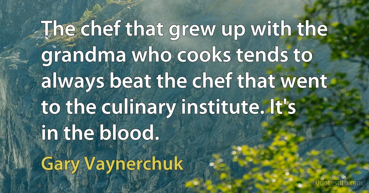 The chef that grew up with the grandma who cooks tends to always beat the chef that went to the culinary institute. It's in the blood. (Gary Vaynerchuk)