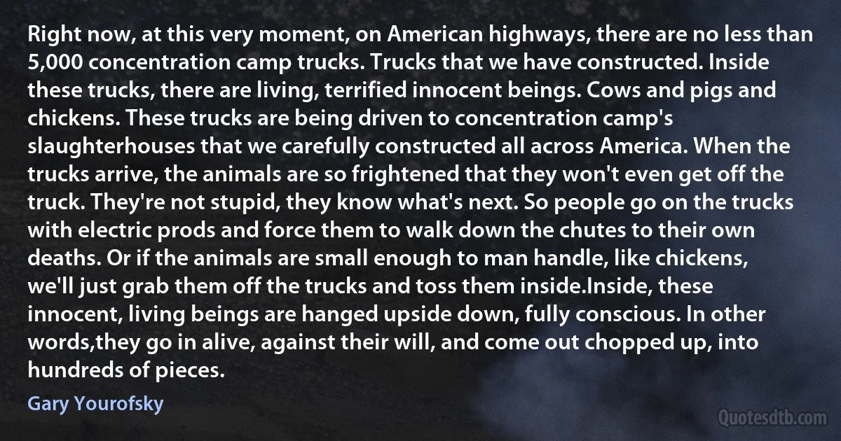 Right now, at this very moment, on American highways, there are no less than 5,000 concentration camp trucks. Trucks that we have constructed. Inside these trucks, there are living, terrified innocent beings. Cows and pigs and chickens. These trucks are being driven to concentration camp's slaughterhouses that we carefully constructed all across America. When the trucks arrive, the animals are so frightened that they won't even get off the truck. They're not stupid, they know what's next. So people go on the trucks with electric prods and force them to walk down the chutes to their own deaths. Or if the animals are small enough to man handle, like chickens, we'll just grab them off the trucks and toss them inside.Inside, these innocent, living beings are hanged upside down, fully conscious. In other words,they go in alive, against their will, and come out chopped up, into hundreds of pieces. (Gary Yourofsky)