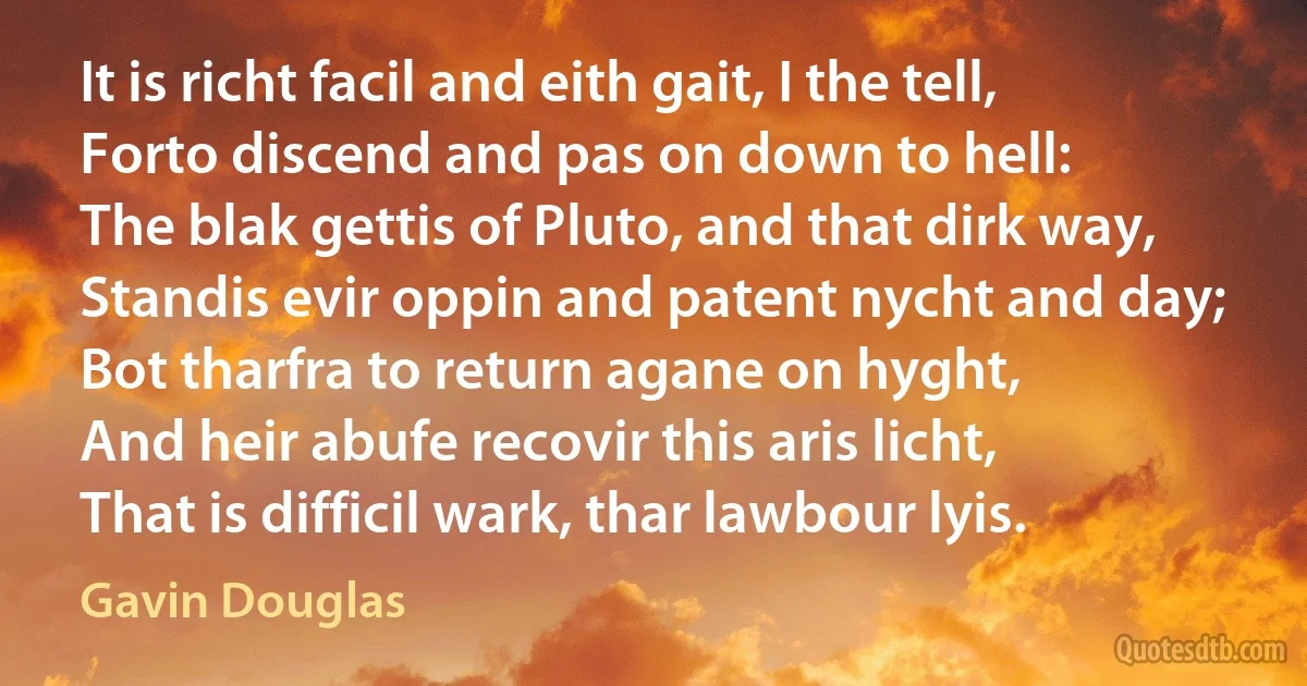 It is richt facil and eith gait, I the tell,
Forto discend and pas on down to hell:
The blak gettis of Pluto, and that dirk way,
Standis evir oppin and patent nycht and day;
Bot tharfra to return agane on hyght,
And heir abufe recovir this aris licht,
That is difficil wark, thar lawbour lyis. (Gavin Douglas)