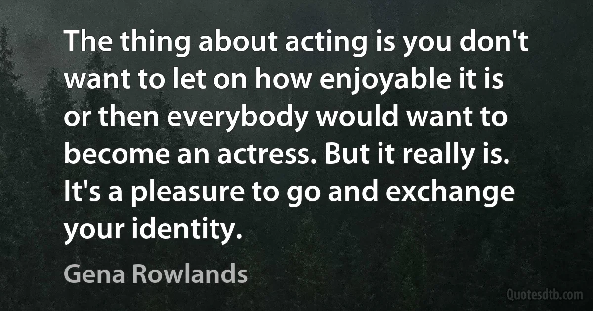 The thing about acting is you don't want to let on how enjoyable it is or then everybody would want to become an actress. But it really is. It's a pleasure to go and exchange your identity. (Gena Rowlands)