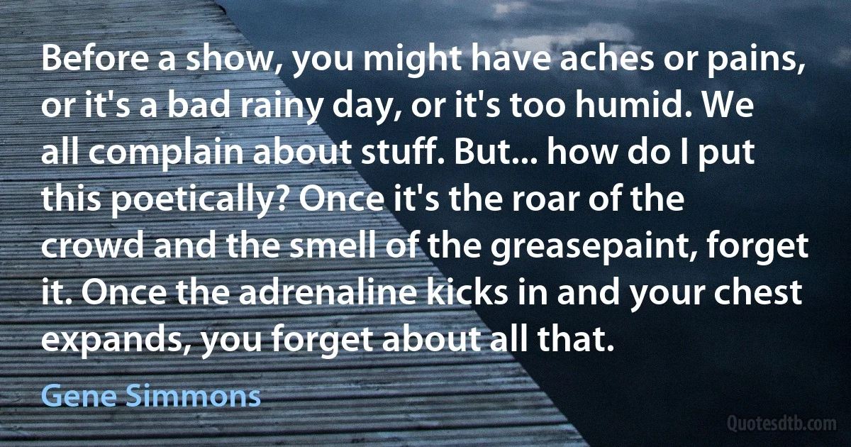 Before a show, you might have aches or pains, or it's a bad rainy day, or it's too humid. We all complain about stuff. But... how do I put this poetically? Once it's the roar of the crowd and the smell of the greasepaint, forget it. Once the adrenaline kicks in and your chest expands, you forget about all that. (Gene Simmons)