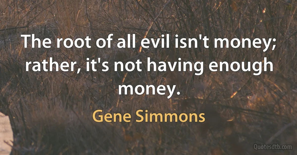 The root of all evil isn't money; rather, it's not having enough money. (Gene Simmons)