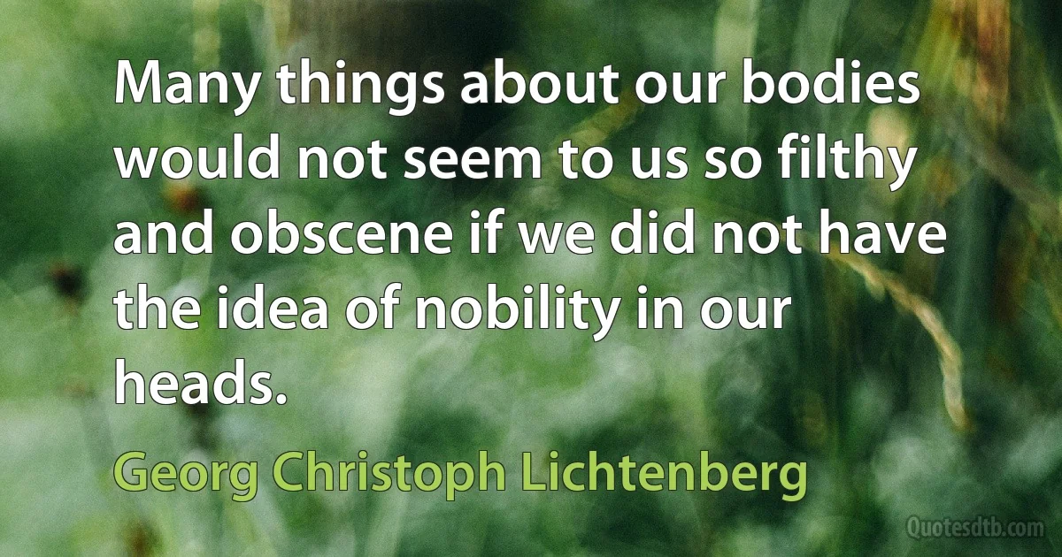 Many things about our bodies would not seem to us so filthy and obscene if we did not have the idea of nobility in our heads. (Georg Christoph Lichtenberg)