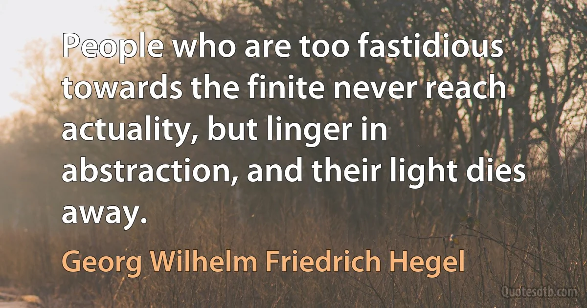 People who are too fastidious towards the finite never reach actuality, but linger in abstraction, and their light dies away. (Georg Wilhelm Friedrich Hegel)