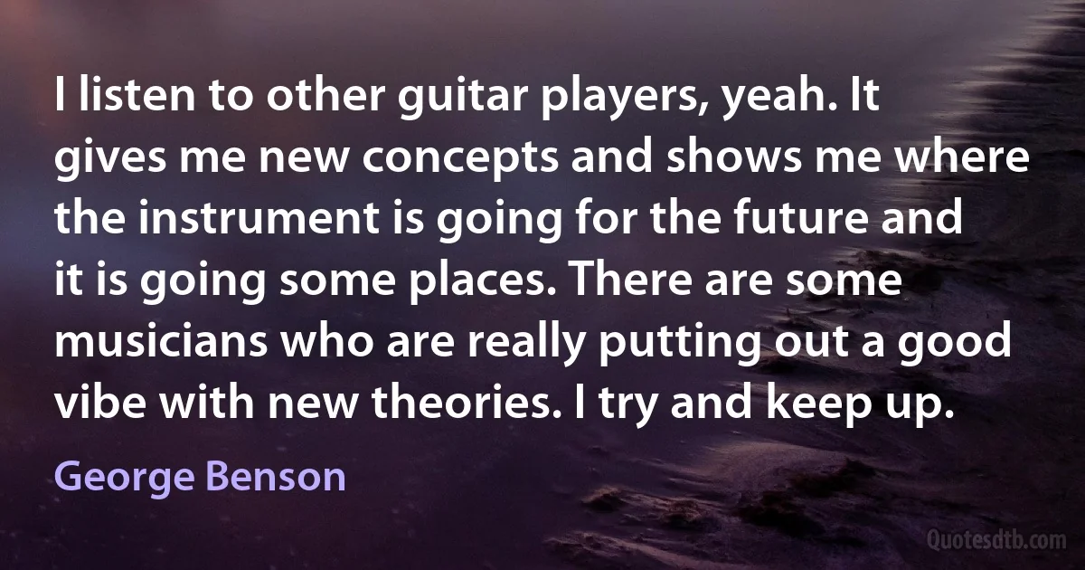 I listen to other guitar players, yeah. It gives me new concepts and shows me where the instrument is going for the future and it is going some places. There are some musicians who are really putting out a good vibe with new theories. I try and keep up. (George Benson)