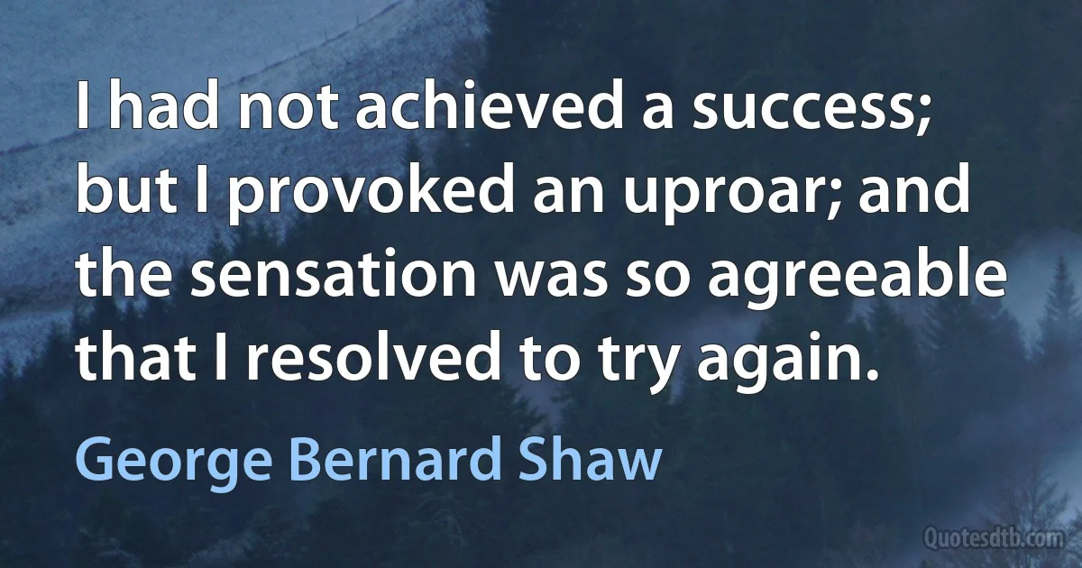 I had not achieved a success; but I provoked an uproar; and the sensation was so agreeable that I resolved to try again. (George Bernard Shaw)