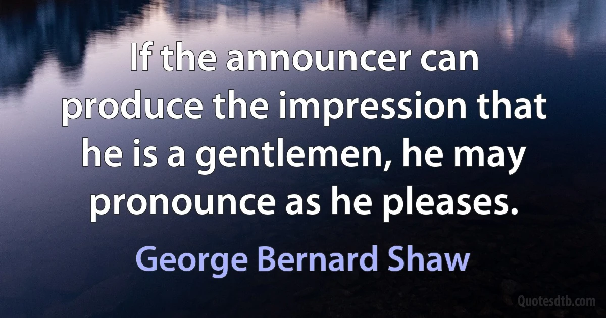 If the announcer can produce the impression that he is a gentlemen, he may pronounce as he pleases. (George Bernard Shaw)