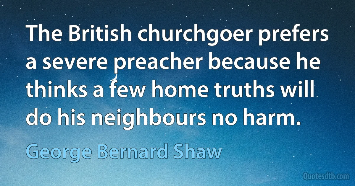 The British churchgoer prefers a severe preacher because he thinks a few home truths will do his neighbours no harm. (George Bernard Shaw)