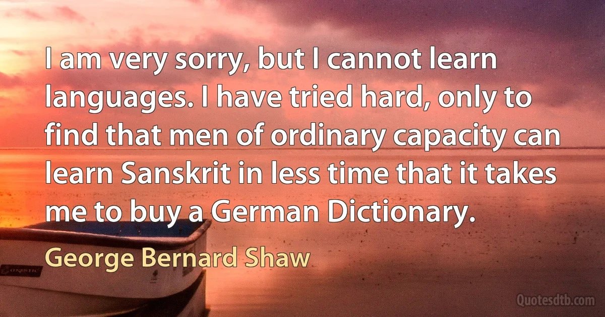 I am very sorry, but I cannot learn languages. I have tried hard, only to find that men of ordinary capacity can learn Sanskrit in less time that it takes me to buy a German Dictionary. (George Bernard Shaw)