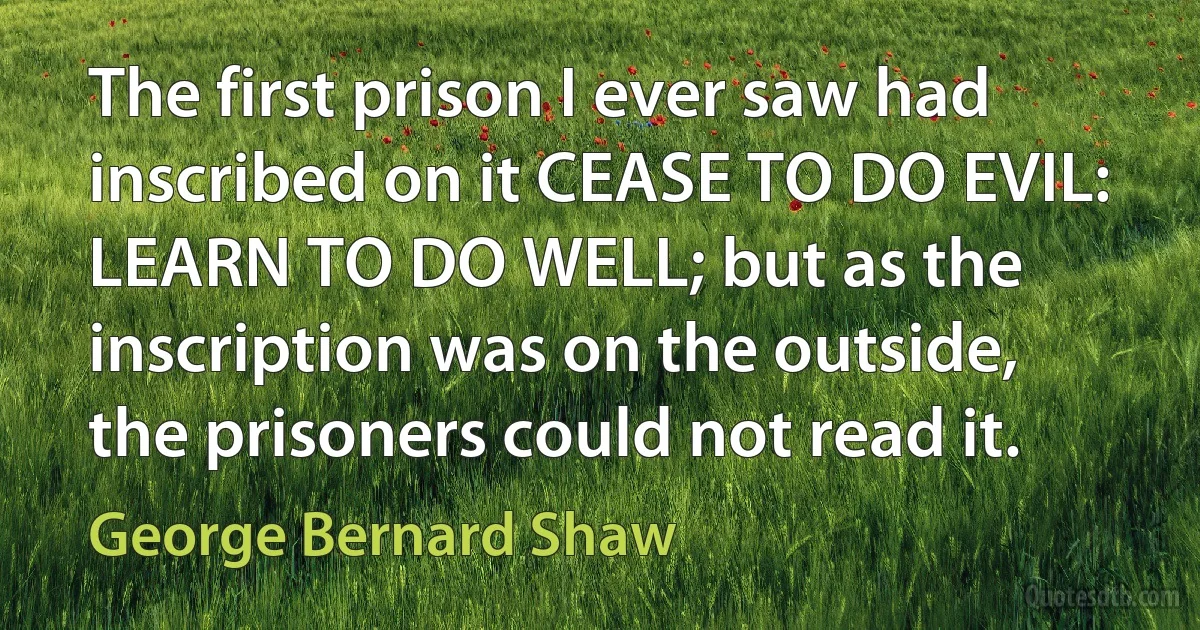 The first prison I ever saw had inscribed on it CEASE TO DO EVIL: LEARN TO DO WELL; but as the inscription was on the outside, the prisoners could not read it. (George Bernard Shaw)