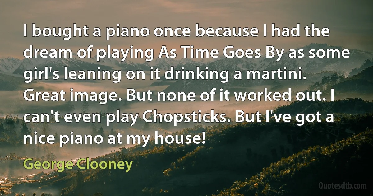 I bought a piano once because I had the dream of playing As Time Goes By as some girl's leaning on it drinking a martini. Great image. But none of it worked out. I can't even play Chopsticks. But I've got a nice piano at my house! (George Clooney)