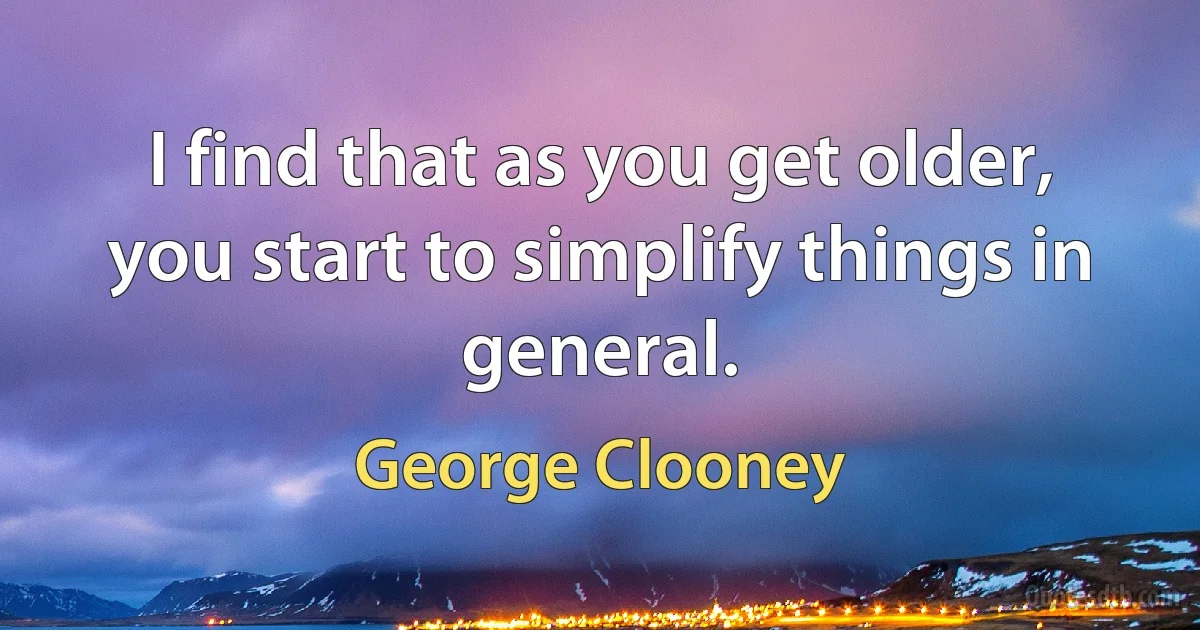 I find that as you get older, you start to simplify things in general. (George Clooney)