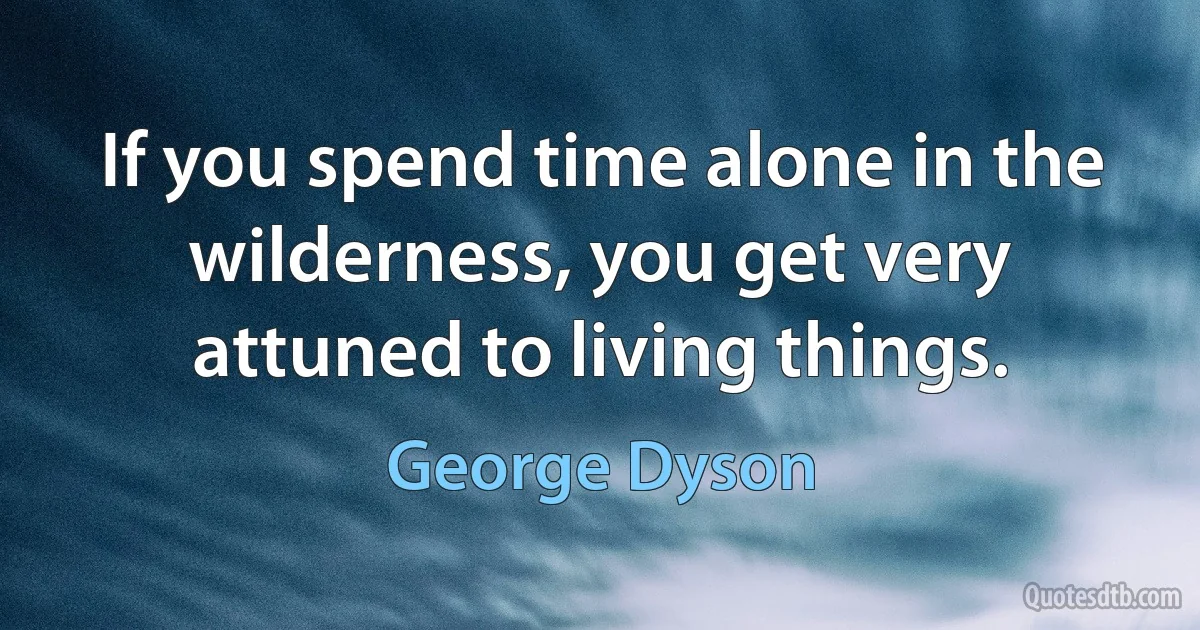 If you spend time alone in the wilderness, you get very attuned to living things. (George Dyson)