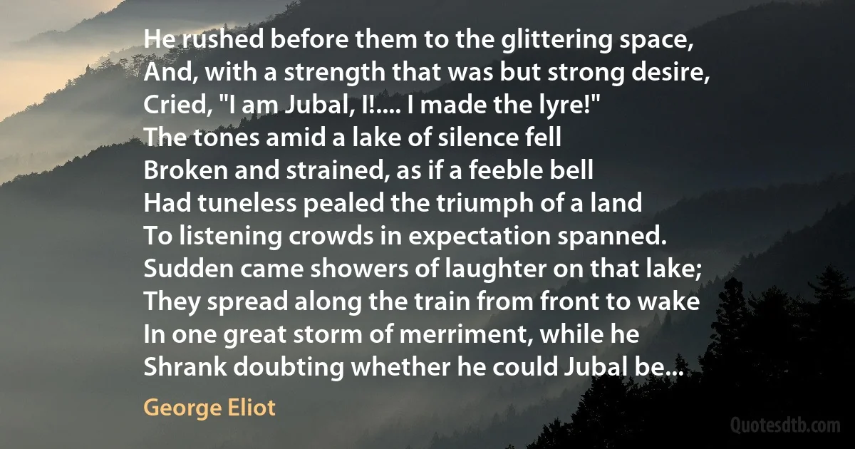 He rushed before them to the glittering space,
And, with a strength that was but strong desire,
Cried, "I am Jubal, I!.... I made the lyre!"
The tones amid a lake of silence fell
Broken and strained, as if a feeble bell
Had tuneless pealed the triumph of a land
To listening crowds in expectation spanned.
Sudden came showers of laughter on that lake;
They spread along the train from front to wake
In one great storm of merriment, while he
Shrank doubting whether he could Jubal be... (George Eliot)