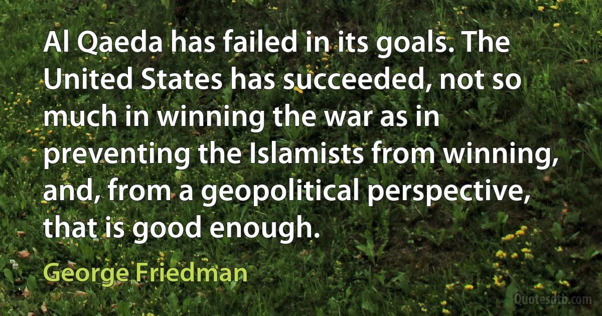 Al Qaeda has failed in its goals. The United States has succeeded, not so much in winning the war as in preventing the Islamists from winning, and, from a geopolitical perspective, that is good enough. (George Friedman)