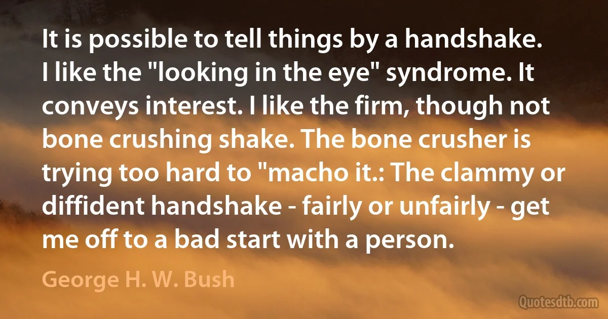 It is possible to tell things by a handshake. I like the "looking in the eye" syndrome. It conveys interest. I like the firm, though not bone crushing shake. The bone crusher is trying too hard to "macho it.: The clammy or diffident handshake - fairly or unfairly - get me off to a bad start with a person. (George H. W. Bush)