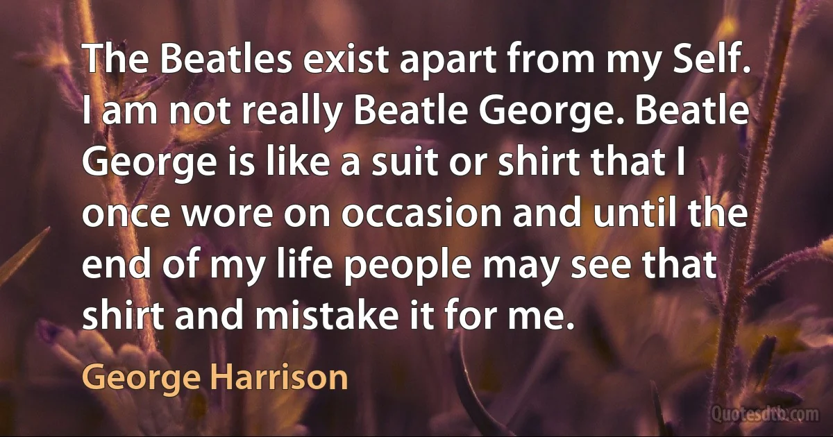 The Beatles exist apart from my Self. I am not really Beatle George. Beatle George is like a suit or shirt that I once wore on occasion and until the end of my life people may see that shirt and mistake it for me. (George Harrison)