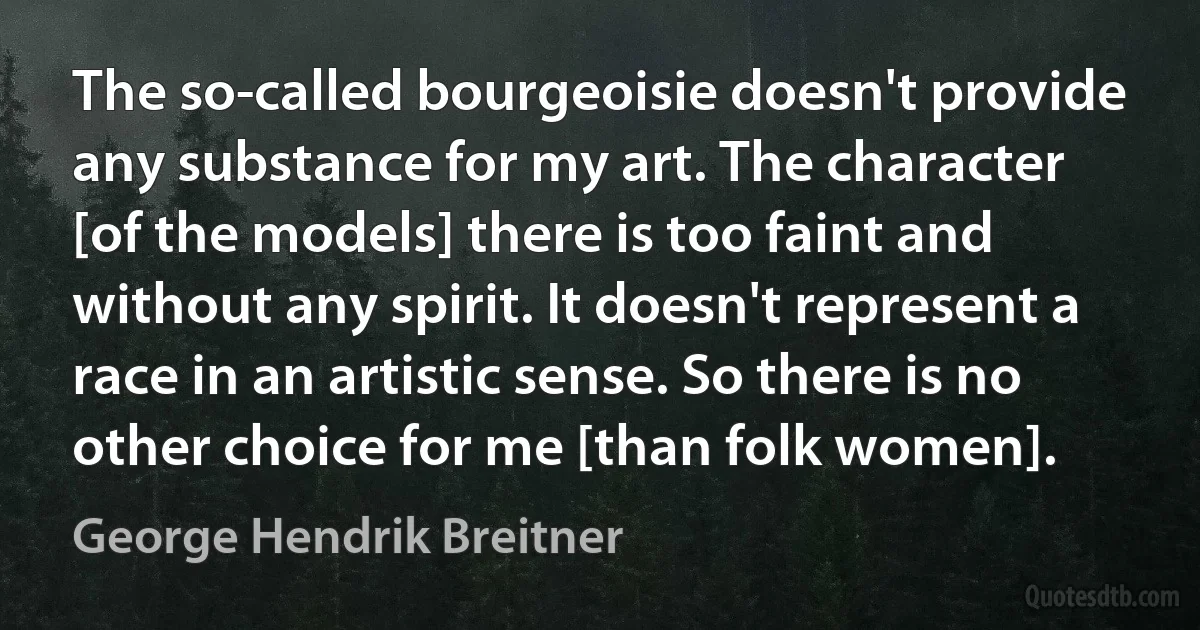 The so-called bourgeoisie doesn't provide any substance for my art. The character [of the models] there is too faint and without any spirit. It doesn't represent a race in an artistic sense. So there is no other choice for me [than folk women]. (George Hendrik Breitner)