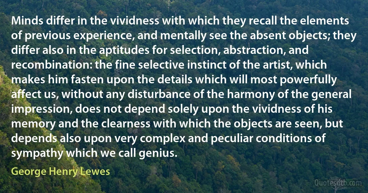 Minds differ in the vividness with which they recall the elements of previous experience, and mentally see the absent objects; they differ also in the aptitudes for selection, abstraction, and recombination: the fine selective instinct of the artist, which makes him fasten upon the details which will most powerfully affect us, without any disturbance of the harmony of the general impression, does not depend solely upon the vividness of his memory and the clearness with which the objects are seen, but depends also upon very complex and peculiar conditions of sympathy which we call genius. (George Henry Lewes)