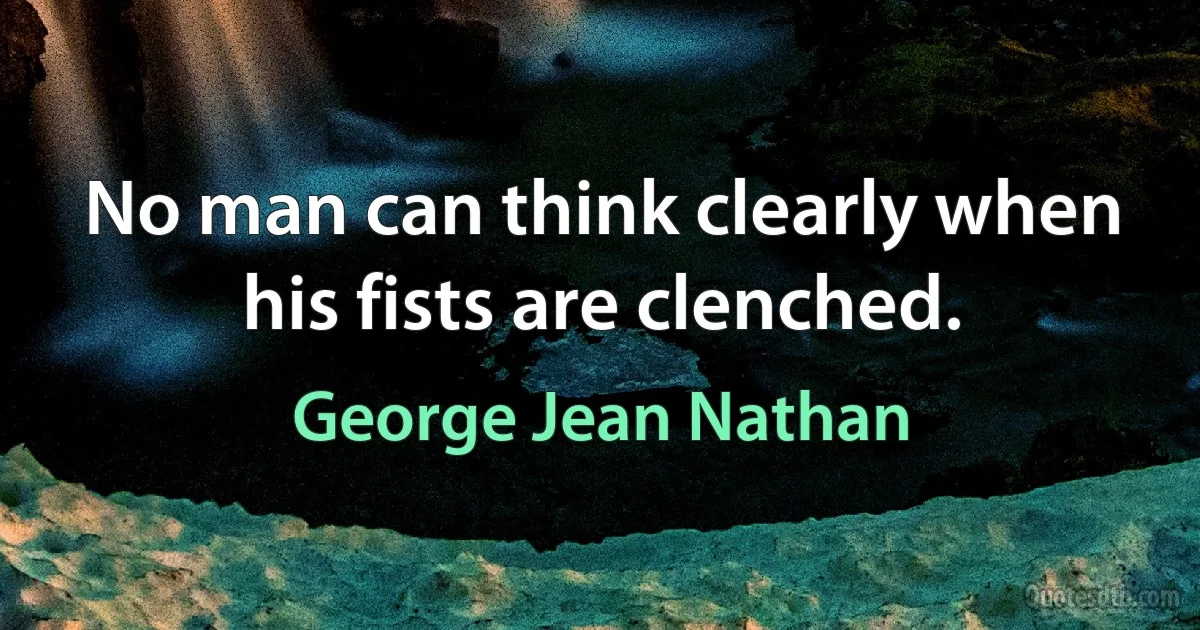 No man can think clearly when his fists are clenched. (George Jean Nathan)