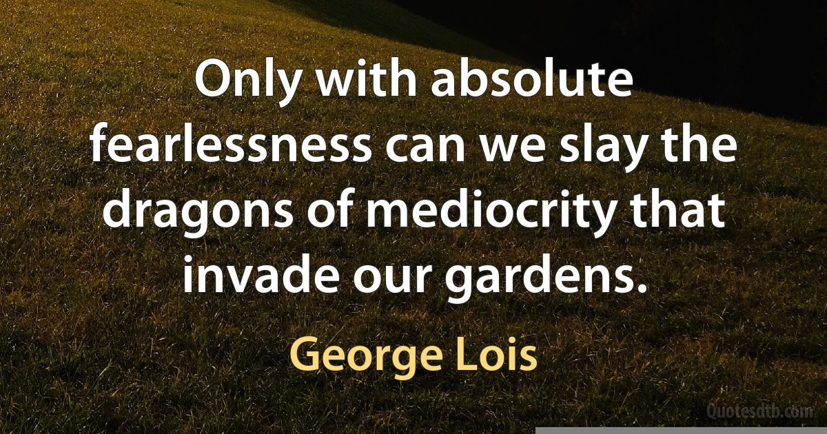 Only with absolute fearlessness can we slay the dragons of mediocrity that invade our gardens. (George Lois)