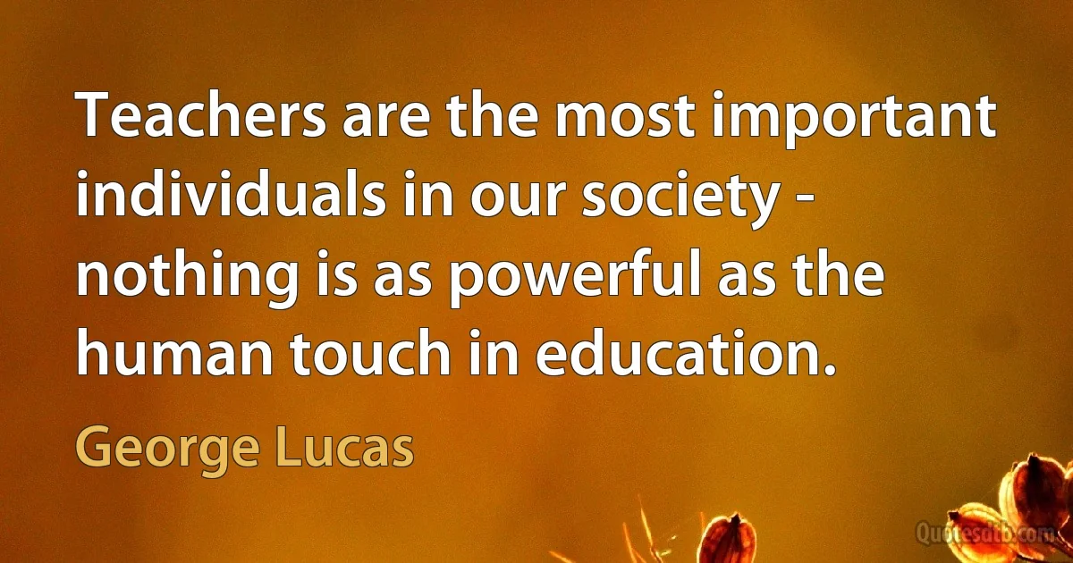 Teachers are the most important individuals in our society - nothing is as powerful as the human touch in education. (George Lucas)