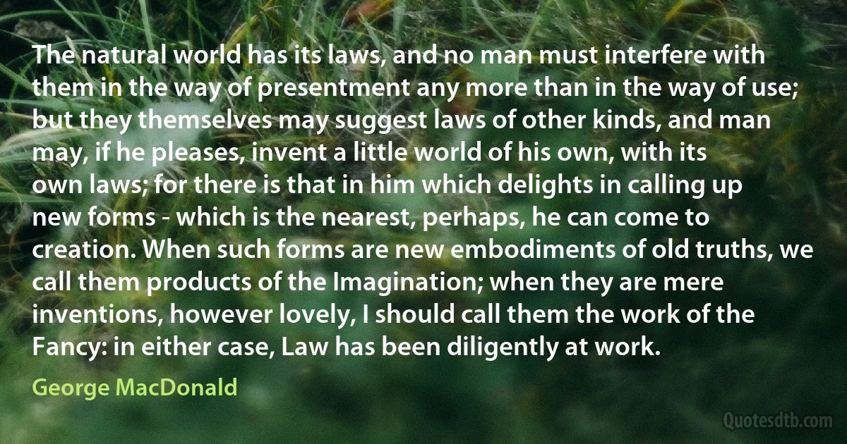 The natural world has its laws, and no man must interfere with them in the way of presentment any more than in the way of use; but they themselves may suggest laws of other kinds, and man may, if he pleases, invent a little world of his own, with its own laws; for there is that in him which delights in calling up new forms - which is the nearest, perhaps, he can come to creation. When such forms are new embodiments of old truths, we call them products of the Imagination; when they are mere inventions, however lovely, I should call them the work of the Fancy: in either case, Law has been diligently at work. (George MacDonald)