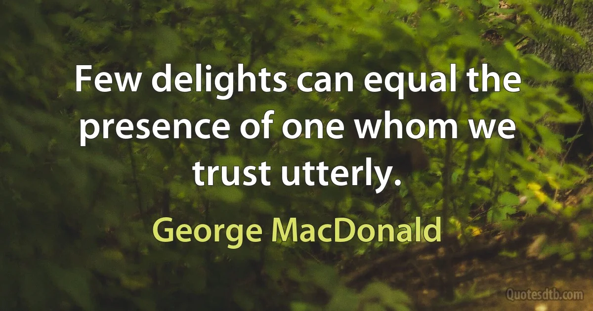 Few delights can equal the presence of one whom we trust utterly. (George MacDonald)