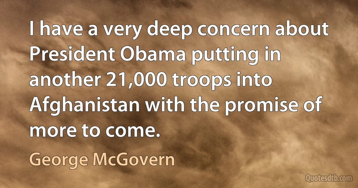 I have a very deep concern about President Obama putting in another 21,000 troops into Afghanistan with the promise of more to come. (George McGovern)