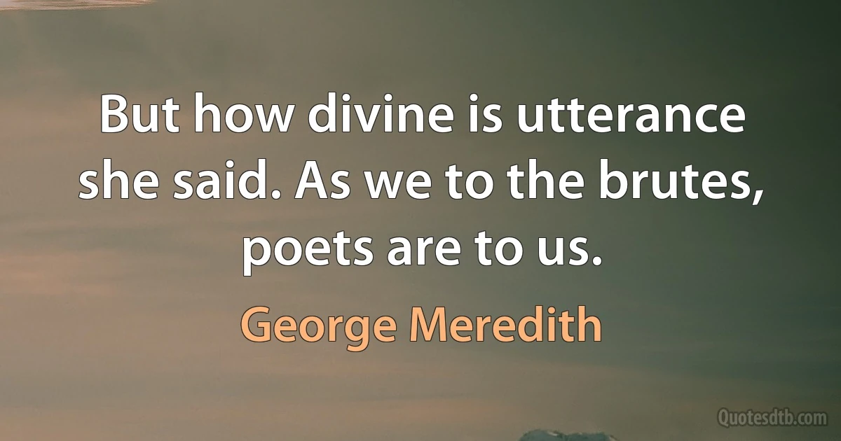 But how divine is utterance she said. As we to the brutes, poets are to us. (George Meredith)