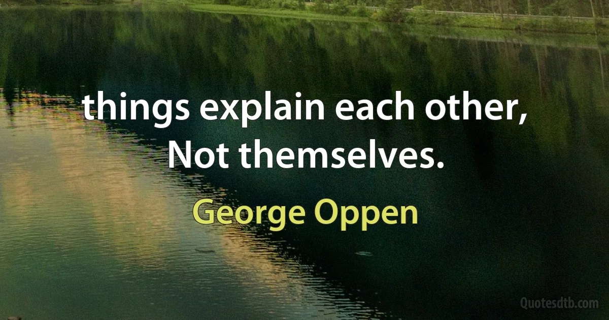 things explain each other,
Not themselves. (George Oppen)