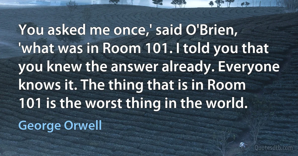 You asked me once,' said O'Brien, 'what was in Room 101. I told you that you knew the answer already. Everyone knows it. The thing that is in Room 101 is the worst thing in the world. (George Orwell)