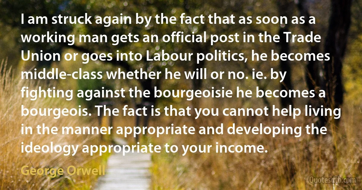 I am struck again by the fact that as soon as a working man gets an official post in the Trade Union or goes into Labour politics, he becomes middle-class whether he will or no. ie. by fighting against the bourgeoisie he becomes a bourgeois. The fact is that you cannot help living in the manner appropriate and developing the ideology appropriate to your income. (George Orwell)