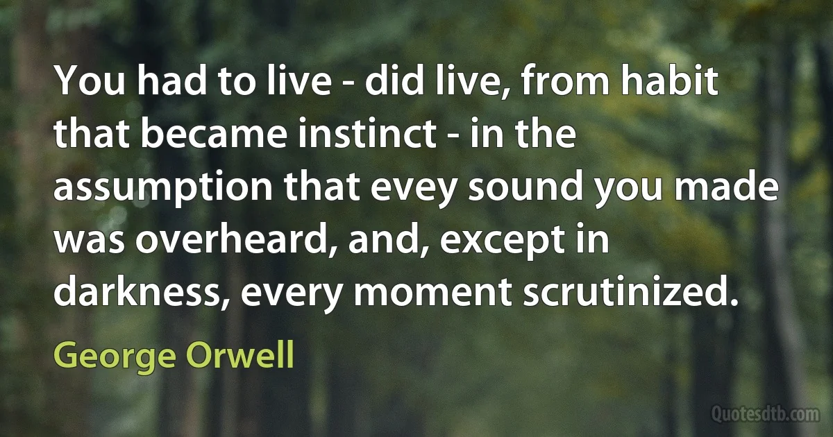 You had to live - did live, from habit that became instinct - in the assumption that evey sound you made was overheard, and, except in darkness, every moment scrutinized. (George Orwell)