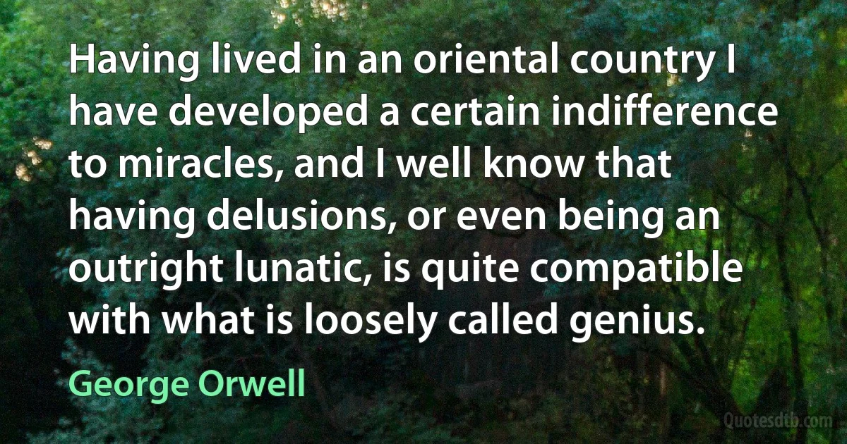 Having lived in an oriental country I have developed a certain indifference to miracles, and I well know that having delusions, or even being an outright lunatic, is quite compatible with what is loosely called genius. (George Orwell)