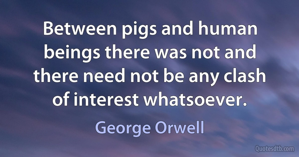 Between pigs and human beings there was not and there need not be any clash of interest whatsoever. (George Orwell)